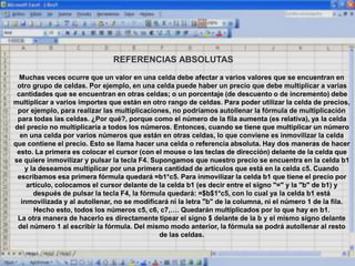 REFERENCIAS ABSOLUTAS
Muchas veces ocurre que un valor en una celda debe afectar a varios valores que se encuentran en
otro grupo de celdas. Por ejemplo, en una celda puede haber un precio que debe multiplicar a varias
cantidades que se encuentran en otras celdas; o un porcentaje (de descuento o de incremento) debe
multiplicar a varios importes que están en otro rango de celdas. Para poder utilizar la celda de precios,
por ejemplo, para realizar las multiplicaciones, no podríamos autollenar la fórmula de multiplicación
para todas las celdas. ¿Por qué?, porque como el número de la fila aumenta (es relativa), ya la celda
del precio no multiplicaría a todos los números. Entonces, cuando se tiene que multiplicar un número
en una celda por varios números que están en otras celdas, lo que conviene es inmovilizar la celda
que contiene el precio. Esto se llama hacer una celda o referencia absoluta. Hay dos maneras de hacer
esto. La primera es colocar el cursor (con el mouse o las teclas de dirección) delante de la celda que
se quiere inmovilizar y pulsar la tecla F4. Supongamos que nuestro precio se encuentra en la celda b1
y la deseamos multiplicar por una primera cantidad de artículos que está en la celda c5. Cuando
escribamos esa primera fórmula quedará =b1*c5. Para inmovilizar la celda b1 que tiene el precio por
artículo, colocamos el cursor delante de la celda b1 (es decir entre el signo "=" y la "b" de b1) y
después de pulsar la tecla F4, la fórmula quedará: =$b$1*c5, con lo cual ya la celda b1 está
inmovilizada y al autollenar, no se modificará ni la letra "b" de la columna, ni el número 1 de la fila.
Hecho esto, todos los números c5, c6, c7,…. Quedarán multiplicados por lo que hay en b1.
La otra manera de hacerlo es directamente tipear el signo $ delante de la b y el mismo signo delante
del número 1 al escribir la fórmula. Del mismo modo anterior, la fórmula se podrá autollenar al resto
de las celdas.
 