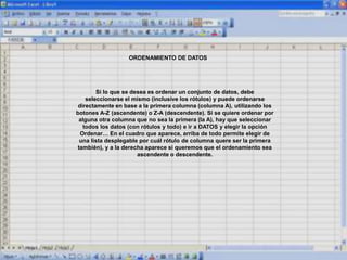 ORDENAMIENTO DE DATOS
Si lo que se desea es ordenar un conjunto de datos, debe
seleccionarse el mismo (inclusive los rótulos) y puede ordenarse
directamente en base a la primera columna (columna A), utilizando los
botones A-Z (ascendente) o Z-A (descendente). Si se quiere ordenar por
alguna otra columna que no sea la primera (la A), hay que seleccionar
todos los datos (con rótulos y todo) e ir a DATOS y elegir la opción
Ordenar… En el cuadro que aparece, arriba de todo permite elegir de
una lista desplegable por cuál rótulo de columna quere ser la primera
también), y a la derecha aparece si queremos que el ordenamiento sea
ascendente o descendente.
 