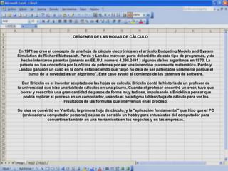 ORÍGENES DE LAS HOJAS DE CÁLCULO
En 1971 se creó el concepto de una hoja de cálculo electrónica en el artículo Budgeting Models and System
Simulation de Richard Mattessich. Pardo y Landau merecen parte del crédito de este tipo de programas, y de
hecho intentaron patentar (patente en EE.UU. número 4.398.2491 ) algunos de los algoritmos en 1970. La
patente no fue concedida por la oficina de patentes por ser una invención puramente matemática. Pardo y
Landau ganaron un caso en la corte estableciendo que "algo no deja de ser patentable solamente porque el
punto de la novedad es un algoritmo". Este caso ayudó al comienzo de las patentes de software.
Dan Bricklin es el inventor aceptado de las hojas de cálculo. Bricklin contó la historia de un profesor de
la universidad que hizo una tabla de cálculos en una pizarra. Cuando el profesor encontró un error, tuvo que
borrar y reescribir una gran cantidad de pasos de forma muy tediosa, impulsando a Bricklin a pensar que
podría replicar el proceso en un computador, usando el paradigma tablero/hoja de cálculo para ver los
resultados de las fórmulas que intervenían en el proceso.
Su idea se convirtió en VisiCalc, la primera hoja de cálculo, y la "aplicación fundamental" que hizo que el PC
(ordenador u computador personal) dejase de ser sólo un hobby para entusiastas del computador para
convertirse también en una herramienta en los negocios y en las empresas.
 