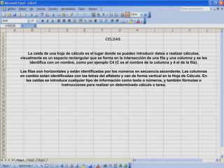 CELDAS
La celda de una hoja de cálculo es el lugar donde se pueden introducir datos o realizar cálculos,
visualmente es un espacio rectangular que se forma en la intersección de una fila y una columna y se les
identifica con un nombre, como por ejemplo C4 (C es el nombre de la columna y 4 el de la fila).
Las filas son horizontales y están identificadas por los números en secuencia ascendente. Las columnas
en cambio están identificadas con las letras del alfabeto y van de forma vertical en la Hoja de Cálculo. En
las celdas se introduce cualquier tipo de información como texto o números, y también fórmulas o
instrucciones para realizar un determinado cálculo o tarea.
 