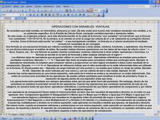 OPERACIONES CON VARIABLES. VENTAJAS
Se considera que toda variable, en informática, almacena un valor. De este modo será mucho más ventajoso manipular una variable, y no
su contenido específico. En la Planilla de Cálculo Excel, manipular variables equivale a manipular celdas.
De este modo, en el ejemplo anterior, será más eficiente escribir en la celda a5 la fórmula “con variables” =a1+a2+a3+a4, que la fórmula
“con constantes” =12+13+12+14. En la primera, si se comete un error al cargar los valores de a1 a a4, solamente se corregirá/n dicho/s
error/es. Como la fórmula está escrita “en celdas” – o sea manipulando variables – la fórmula en sí misma recalculará el resultado
correcto sin necesidad de ser corregida.
Una fórmula es una secuencia formada por valores constantes, referencias a otras celdas, nombres, funciones, u operadores. Una fórmula
es una técnica básica para el análisis de datos. Se pueden realizar diversas operaciones con los datos de las hojas de cálculo como *, +, -,
Seno, Coseno, etc... En una fórmula se pueden mezclar constantes, nombres, referencias a otras celdas, operadores y funciones. La
fórmula se escribe en la barra de fórmulas y debe empezar siempre por el signo =.
Los distintos tipos de operadores que se pueden utilizar en una fórmula son : Operadores aritméticos se emplean para producir
resultados numéricos. Ejemplo: + - * / % ^ Operador tipo texto se emplea para concatenar celdas que contengan texto. Ejemplo: &
Operadores relacionales se emplean para comparar valores y proporcionar un valor lógico (verdadero o falso) como resultado de la
comparación. Ejemplo: < > = <= >= <> Operadores de referencia indican que el valor producido en la celda referenciada debe ser utilizado
en la fórmula. En Excel pueden ser: - Operador de rango indicado por dos puntos (:), se emplea para indicar un rango de celdas. Ejemplo:
A1:G5 - Operador de unión indicado por una coma (,), une los valores de dos o más celdas. Ejemplo: A1,G5
Cuando hay varias operaciones en una misma expresión, cada parte de la misma se evalúa y se resuelve en un orden determinado. Ese
orden se conoce como prioridad de los operadores. Se pueden utilizar paréntesis para modificar el orden de prioridad y forzar la
resolución de algunas partes de una expresión antes que otras.
Las operaciones entre paréntesis son siempre ejecutadas antes que las que están fuera del paréntesis. Sin embargo, dentro de los
paréntesis se mantiene la prioridad normal de los operadores. Cuando hay expresiones que contienen operadores de más de una
categoría, se resuelve antes las que tienen operadores aritméticos, a continuación las que tienen operadores de comparación y por último
las de operadores lógicos .
Los operadores de comparación tienen todos la misma prioridad, es decir que son resueltos de izquierda a derecha, en el orden en que
aparecen. Son: Comparación Igualdad (=) Desigualdad (<>) Menor que (<) Mayor que (>) Menor o igual que (<=) Mayor o igual que (>=)
Los operadores lógicos y aritméticos son resueltos en el siguiente orden de prioridad (de mayor a menor): Aritméticos Lógicos
Exponenciación (^) Not Negación (-) And Multiplicación (*) y División (/) Or Adición (+) y Sustracción (-) Concatenación de caracteres (&)
Cuando hay multiplicación y división en la misma expresión, cada operación es resuelta a medida que aparece, de izquierda a derecha.
Del mismo modo, cuando se presentan adiciones y sustracciones en una misma expresión, cada operación es resuelta en el orden en que
aparece, de izquierda a derecha. El operador de concatenación de cadenas de caracteres (&) no es realmente un operador aritmético pero
es prioritario respecto a todos los operadores de comparación.
 