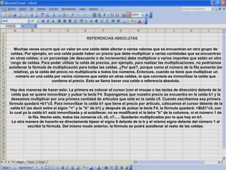 REFERENCIAS ABSOLUTAS
Muchas veces ocurre que un valor en una celda debe afectar a varios valores que se encuentran en otro grupo de
celdas. Por ejemplo, en una celda puede haber un precio que debe multiplicar a varias cantidades que se encuentran
en otras celdas; o un porcentaje (de descuento o de incremento) debe multiplicar a varios importes que están en otro
rango de celdas. Para poder utilizar la celda de precios, por ejemplo, para realizar las multiplicaciones, no podríamos
autollenar la fórmula de multiplicación para todas las celdas. ¿Por qué?, porque como el número de la fila aumenta (es
relativa), ya la celda del precio no multiplicaría a todos los números. Entonces, cuando se tiene que multiplicar un
número en una celda por varios números que están en otras celdas, lo que conviene es inmovilizar la celda que
contiene el precio. Esto se llama hacer una celda o referencia absoluta.
Hay dos maneras de hacer esto. La primera es colocar el cursor (con el mouse o las teclas de dirección) delante de la
celda que se quiere inmovilizar y pulsar la tecla F4. Supongamos que nuestro precio se encuentra en la celda b1 y la
deseamos multiplicar por una primera cantidad de artículos que está en la celda c5. Cuando escribamos esa primera
fórmula quedará =b1*c5. Para inmovilizar la celda b1 que tiene el precio por artículo, colocamos el cursor delante de la
celda b1 (es decir entre el signo "=" y la "b" de b1) y después de pulsar la tecla F4, la fórmula quedará: =$b$1*c5, con
lo cual ya la celda b1 está inmovilizada y al autollenar, no se modificará ni la letra "b" de la columna, ni el número 1 de
la fila. Hecho esto, todos los números c5, c6, c7,…. Quedarán multiplicados por lo que hay en b1.
La otra manera de hacerlo es directamente tipear el signo $ delante de la b y el mismo signo delante del número 1 al
escribir la fórmula. Del mismo modo anterior, la fórmula se podrá autollenar al resto de las celdas.
 