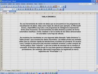 Es una herramienta de visión de datos que se encuentra en los programas de
visualización de datos, tales como hojas de cálculo (por ejemplo, en Microsoft
Excel, y OpenOffice.org Calc) o de programas de inteligencia empresarial.
Entre otras funciones, las herramientas de tabla dinámica pueden de forma
automática clasificar, contar, totalizar o dar la media de los datos almacenados
en una tabla o una hoja de cálculo.
Se muestran los resultados en una segunda tabla (llamada "tabla dinámica" o
"tabla pivote") que muestra los datos resumidos. Las tablas pivote son también
útiles para la creación rápida de tabulaciones cruzadas sin ponderar. El usuario
crea y cambia la estructura del resumen mediante arrastrar y soltar campos de
forma gráfica. Esta "rotación" o giro de la tabla de resumen da su nombre al
concepto. El término tabla pivote es una frase genérica utilizada por múltiples
proveedores. Sin embargo, Microsoft Corporation ha registrado la marca
específica de "PivotTable".1 2
TABLA DINÁMICA
 