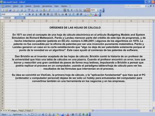 ORÍGENES DE LAS HOJAS DE CÁLCULO
En 1971 se creó el concepto de una hoja de cálculo electrónica en el artículo Budgeting Models and System
Simulation de Richard Mattessich. Pardo y Landau merecen parte del crédito de este tipo de programas, y de
hecho intentaron patentar (patente en EE.UU. número 4.398.2491 ) algunos de los algoritmos en 1970. La
patente no fue concedida por la oficina de patentes por ser una invención puramente matemática. Pardo y
Landau ganaron un caso en la corte estableciendo que "algo no deja de ser patentable solamente porque el
punto de la novedad es un algoritmo". Este caso ayudó al comienzo de las patentes de software.
Dan Bricklin es el inventor aceptado de las hojas de cálculo. Bricklin contó la historia de un profesor de
la universidad que hizo una tabla de cálculos en una pizarra. Cuando el profesor encontró un error, tuvo que
borrar y reescribir una gran cantidad de pasos de forma muy tediosa, impulsando a Bricklin a pensar que
podría replicar el proceso en un computador, usando el paradigma tablero/hoja de cálculo para ver los
resultados de las fórmulas que intervenían en el proceso.
Su idea se convirtió en VisiCalc, la primera hoja de cálculo, y la "aplicación fundamental" que hizo que el PC
(ordenador u computador personal) dejase de ser sólo un hobby para entusiastas del computador para
convertirse también en una herramienta en los negocios y en las empresas.
 