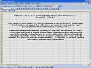 PLANTILLAS DE CALCULO Y OPERACIONES ARITMÉTICAS BÁSICAS : SUMA, RESTA,
PRODUCTO Y COCIENTE
Cada vez que se insertan datos en una celda, es posible observar que, por ejemplo, los datos literales o
de texto se alinean a la izquierda de la celda mientras que un dato tipo numérico (entero o con
decimales) se alinea a la derecha de la celda de forma automática.
Sin embargo, puede decirse que cada vez que se necesita hacer uno o más cálculos en una celda, es
necesario escribir el cálculo de un modo diferente. Existen operadores aritméticos básicos como la
suma, la diferencia, el producto y el cociente que permiten realizar dichos cálculos, existen además
funciones predeterminadas para dicho fin. En todos los casos, debe anteponerse el signo igual (=) a
todos estos tipos de cálculos para que la plantilla “reconozca” a ese dato como una operación aritmética
o función sobre determinado dato o grupo de datos.
 