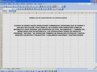 SÍMBOLOS DE AGRUPACIÓN DE OPERACIONES
CUANDO SE DEBEN HACER OPERACIONES COMBINADAS (DIVISIONES QUE SE SUMAN A
UNA MULTIPLICACIÓN, POR EJEMPLO), SE PUEDEN USAR PARÉNTESIS COMO EN
MATEMÁTICA PARA SEPARAR UNA OPERACIÓN DE OTRA. SIN EMBARGO, Y TAMBIÉN DEL
MISMO MODO QUE EN MATEMÁTICA, LAS OPERACIONES TIENEN UN ORDEN DE
PRIORIDAD “NATURAL” DE OPERACIÓN. PRIMERO SE RESUELVEN POTENCIAS Y RAÍCES.
DESPUÉS COCIENTES Y PRODUCTOS. Y FINALMENTE ADICIONES Y SUSTRACCIONES.
 
