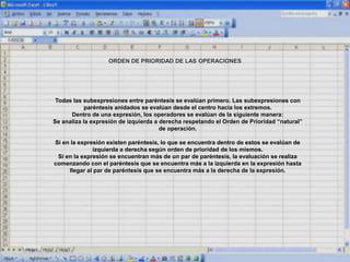 ORDEN DE PRIORIDAD DE LAS OPERACIONES
Todas las subexpresiones entre paréntesis se evalúan primero. Las subexpresiones con
paréntesis anidados se evalúan desde el centro hacia los extremos.
Dentro de una expresión, los operadores se evalúan de la siguiente manera:
Se analiza la expresión de izquierda a derecha respetando el Orden de Prioridad “natural”
de operación.
Si en la expresión existen paréntesis, lo que se encuentra dentro de estos se evalúan de
izquierda a derecha según orden de prioridad de los mismos.
Si en la expresión se encuentran más de un par de paréntesis, la evaluación se realiza
comenzando con el paréntesis que se encuentra más a la izquierda en la expresión hasta
llegar al par de paréntesis que se encuentra más a la derecha de la expresión.
 
