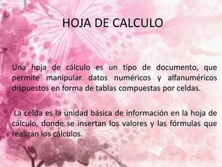 HOJA DE CALCULO 
Una hoja de cálculo es un tipo de documento, que 
permite manipular datos numéricos y alfanuméricos 
dispuestos en forma de tablas compuestas por celdas. 
La celda es la unidad básica de información en la hoja de 
cálculo, donde se insertan los valores y las fórmulas que 
realizan los cálculos. 
 