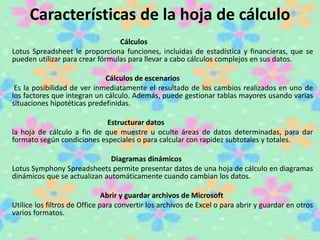 Características de la hoja de cálculo 
Cálculos 
Lotus Spreadsheet le proporciona funciones, incluidas de estadística y financieras, que se 
pueden utilizar para crear fórmulas para llevar a cabo cálculos complejos en sus datos. 
Cálculos de escenarios 
Es la posibilidad de ver inmediatamente el resultado de los cambios realizados en uno de 
los factores que integran un cálculo. Además, puede gestionar tablas mayores usando varias 
situaciones hipotéticas predefinidas. 
Estructurar datos 
la hoja de cálculo a fin de que muestre u oculte áreas de datos determinadas, para dar 
formato según condiciones especiales o para calcular con rapidez subtotales y totales. 
Diagramas dinámicos 
Lotus Symphony Spreadsheets permite presentar datos de una hoja de cálculo en diagramas 
dinámicos que se actualizan automáticamente cuando cambian los datos. 
Abrir y guardar archivos de Microsoft 
Utilice los filtros de Office para convertir los archivos de Excel o para abrir y guardar en otros 
varios formatos. 
 