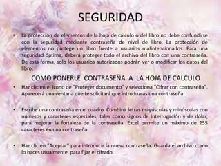 SEGURIDAD 
• La protección de elementos de la hoja de cálculo o del libro no debe confundirse 
con la seguridad mediante contraseña de nivel de libro. La protección de 
elementos no protege un libro frente a usuarios malintencionados. Para una 
seguridad óptima, deberá proteger todo el archivo del libro con una contraseña. 
De esta forma, solo los usuarios autorizados podrán ver o modificar los datos del 
libro. 
COMO PONERLE CONTRASEÑA A LA HOJA DE CALCULO 
• Haz clic en el ícono de "Proteger documento" y selecciona "Cifrar con contraseña". 
Aparecerá una ventana que te solicitará que introduzcas una contraseña. 
• Escribe una contraseña en el cuadro. Combina letras mayúsculas y minúsculas con 
números y caracteres especiales, tales como signos de interrogación y de dólar, 
para mejorar la fortaleza de la contraseña. Excel permite un máximo de 255 
caracteres en una contraseña. 
• Haz clic en "Aceptar" para introducir la nueva contraseña. Guarda el archivo como 
lo haces usualmente, para fijar el cifrado. 
 