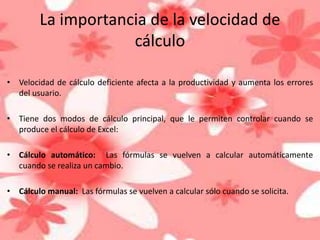 La importancia de la velocidad de 
cálculo 
• Velocidad de cálculo deficiente afecta a la productividad y aumenta los errores 
del usuario. 
• Tiene dos modos de cálculo principal, que le permiten controlar cuando se 
produce el cálculo de Excel: 
• Cálculo automático: Las fórmulas se vuelven a calcular automáticamente 
cuando se realiza un cambio. 
• Cálculo manual: Las fórmulas se vuelven a calcular sólo cuando se solicita. 
