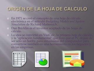  En 1971 se creó el concepto de una hoja de cálculo 
electrónica en el artículo Budgeting Models and System 
Simulation de Richard Mattessich. 
 Dan Bricklin es el inventor aceptado de las hojas de 
cálculo. 
 La idea se convirtió en VisiCalc, la primera hoja de cálculo, 
y la "aplicación fundamental" que hizo que el PC dejase de 
ser sólo un hobby para entusiastas del computador para 
convertirse también en una herramienta en los negocios y 
en las empresas. 
 