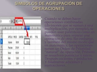  Cuando se deben hacer 
operaciones combinadas 
(divisiones que se suman a una 
multiplicación, por ejemplo), se 
pueden usar paréntesis como en 
matemática para separar una 
operación de otra. Sin embargo, 
y también del mismo modo que 
en matemática, las operaciones 
tienen un Orden de Prioridad 
“natural” de operación. Primero 
se resuelven potencias y raíces. 
Después cocientes y productos. 
Y finalmente adiciones y 
sustracciones. 
 
