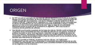 ORIGEN 
 En 1971 se creó el concepto de una hoja de cálculo electrónica en el artículo Budgeting 
Models and System Simulation de Richard Mattessich. Pardo y Landau merecen parte del 
crédito de este tipo de programas, y de hecho intentaron patentar (patente en EE.UU. 
número 4.398.2491 ) algunos de los algoritmos en 1970. La patente no fue concedida por 
la oficina de patentes por ser una invención puramente matemática. Pardo y Landau 
ganaron un caso en la corte estableciendo que "algo no deja de ser patentable 
solamente porque el punto de la novedad es un algoritmo". Este caso ayudó al 
comienzo de las patentes de software. 
 Dan Bricklin es el inventor aceptado de las hojas de cálculo. Bricklin contó la historia de 
un profesor de la universidad que hizo una tabla de cálculos en una pizarra. Cuando el 
profesor encontró un error, tuvo que borrar y reescribir una gran cantidad de pasos de 
forma muy tediosa, impulsando a Bricklin a pensar que podría replicar el proceso en un 
computador, usando el paradigma tablero/hoja de cálculo para ver los resultados de las 
fórmulas que intervenían en el proceso. 
 Su idea se convirtió en VisiCalc, la primera hoja de cálculo, y la "aplicación 
fundamental" que hizo que el PC (ordenador u computador personal) dejase de ser sólo 
un hobby para entusiastas del computador para convertirse también en una herramienta 
en los negocios y en las empresas. 
 