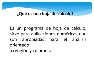 ¿Qué es una hoja de cálculo? 
Es un programa de hoja de cálculo, 
sirve para aplicaciones numéricas que 
son apropiadas para el análisis 
orientado 
a renglón y columna. 
 