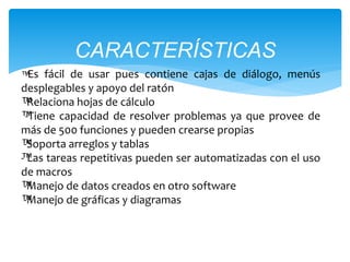 CARACTERÍSTICAS 
™-Es fácil de usar pues contiene cajas de diálogo, menús 
desplegables y apoyo del ratón 
™-Relaciona hojas de cálculo 
™-Tiene capacidad de resolver problemas ya que provee de 
más de 500 funciones y pueden crearse propias 
™-Soporta arreglos y tablas 
™- Las tareas repetitivas pueden ser automatizadas con el uso 
de macros 
™-Manejo de datos creados en otro software 
™-Manejo de gráficas y diagramas 
 