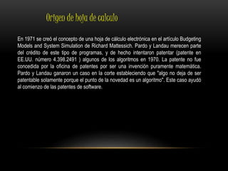 Origen de hoja de calculo 
En 1971 se creó el concepto de una hoja de cálculo electrónica en el artículo Budgeting 
Models and System Simulation de Richard Mattessich. Pardo y Landau merecen parte 
del crédito de este tipo de programas, y de hecho intentaron patentar (patente en 
EE.UU. número 4.398.2491 ) algunos de los algoritmos en 1970. La patente no fue 
concedida por la oficina de patentes por ser una invención puramente matemática. 
Pardo y Landau ganaron un caso en la corte estableciendo que "algo no deja de ser 
patentable solamente porque el punto de la novedad es un algoritmo". Este caso ayudó 
al comienzo de las patentes de software. 
 