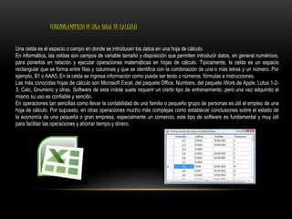 FUNCIONAMIENTO DE UNA HOJA DE CALCULO 
Una celda es el espacio o campo en donde se introducen los datos en una hoja de cálculo. 
En informática, las celdas son campos de variable tamaño y disposición que permiten introducir datos, en general numéricos, 
para ponerlos en relación y ejecutar operaciones matemáticas en hojas de cálculo. Típicamente, la celda es un espacio 
rectangular que se forma entre filas y columnas y que se identifica con la combinación de una o más letras y un número. Por 
ejemplo, B1 o AAA5. En la celda se ingresa información como puede ser texto o números, fórmulas e instrucciones. 
Las más conocidas hojas de cálculo son Microsoft Excel, del paquete Office, Numbers, del paquete iWork de Apple, Lotus 1-2- 
3, Calc, Gnumeric y otras. Software de esta índole suele requerir un cierto tipo de entrenamiento, pero una vez adquirido el 
mismo su uso es confiable y sencillo. 
En operaciones tan sencillas como llevar la contabilidad de una familia o pequeño grupo de personas es útil el empleo de una 
hoja de cálculo. Por supuesto, en otras operaciones mucho más complejas como establecer conclusiones sobre el estado de 
la economía de una pequeña o gran empresa, especiamente un comercio, este tipo de software es fundamental y muy útil 
para facilitar las operaciones y ahorrar tiempo y dinero. 
