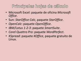 • Microsoft Excel: paquete de oficina Microsoft 
Office. 
• Sun: StarOffice Calc, paquete StarOffice. 
• OpenCalc: paquete OpenOffice. 
• IBM/Lotus 1-2-3: paquete SmartSuite. 
• Corel Quattro Pro: paquete WordPerfect. 
• KSpread: paquete KOffice, paquete gratuito de 
Linux. 
 