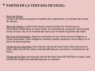 • PARTES DE LA VENTANA DE EXCEL: 
• Barra de títulos 
La barra de títulos muestra el nombre de la aplicación y el nombre de la hoja 
de cálculo. 
Barra de menús: La barra de menús muestra todos los menús que se 
encuentran disponibles en Excel 2003. El contenido de cualquier menú puede 
verse al hacer clic en el nombre del menú con el botón izquierdo del ratón. 
Barra de herramientas: Algunos comandos de los menús tienen imágenes o 
iconos asociados. Estas imágenes también pueden aparecer como atajos en la 
barra de herramientas. 
Títulos de las columnas: Una hoja de cálculo de Excel tiene 256 columnas en 
total, cada una de las cuales está identificada por una letra o combinación de 
letras. 
Títulos de las filas Una hoja de cálculo de Excel tiene 65.536 filas en total, cada 
una de las cuales está identificada por un número. 
 