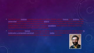 • Dan Bricklin es el inventor aceptado de las hojas de cálculo. Bricklin contó la historia de un profesor de la 
universidad que hizo una tabla de cálculos en una pizarra. Cuando el profesor encontró un error, tuvo que 
borrar y reescribir una gran cantidad de pasos de forma muy tediosa, impulsando a Bricklin a pensar que 
podría replicar el proceso en un computador, usando el paradigma tablero/hoja de cálculo para ver los 
resultados de las fórmulas que intervenían en el proceso. 
• Su idea se convirtió en VisiCalc, la primera hoja de cálculo, y la "aplicación fundamental" que hizo que el PC 
(ordenador u computador personal) dejase de ser sólo un hobby para entusiastas del computador para 
convertirse también en una herramienta en los negocios y en las empresas. 
 