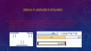 SÍMBOLOS DE AGRUPACIÓN DE OPERACIONES 
• Cuando se deben hacer operaciones combinadas (divisiones que se suman a una multiplicación, por 
ejemplo), se pueden usar paréntesis como en matemática para separar una operación de otra. Sin 
embargo, y también del mismo modo que en matemática, las operaciones tienen un Orden de 
Prioridad “natural” de operación. Primero se resuelven potencias y raíces. Después cocientes y 
productos. Y finalmente adiciones y sustracciones. 
 