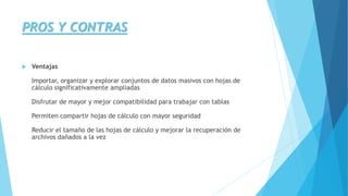 PROS Y CONTRAS 
 Ventajas 
Importar, organizar y explorar conjuntos de datos masivos con hojas de 
cálculo significativamente ampliadas 
Disfrutar de mayor y mejor compatibilidad para trabajar con tablas 
Permiten compartir hojas de cálculo con mayor seguridad 
Reducir el tamaño de las hojas de cálculo y mejorar la recuperación de 
archivos dañados a la vez 
 