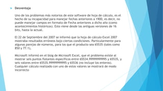  Desventaja 
Uno de los problemas más notorios de este software de hoja de cálculo, es el 
hecho de su incapacidad para manejar fechas anteriores a 1900, es decir, no 
puede manejar campos en formato de Fecha anteriores a dicho año (como 
acontecimientos históricos). Esto viene desde las antiguas versiones de 16 
bits, hasta la actual. 
El 22 de Septiembre del 2007 se informó que la hoja de cálculo Excel 2007 
mostraba resultados erróneos bajo ciertas condiciones. Particularmente para 
algunas parejas de números, para los que el producto sea 65535 (tales como 
850 y 77.1), 
Microsoft informó en el blog de Microsoft Excel, que el problema existe al 
mostrar seis puntos flotantes específicos entre 65534.99999999995 y 65535, y 
seis valores entre 65535.99999999995 y 65536 (no incluye los enteros). 
Cualquier cálculo realizado con uno de estos valores se mostrará de modo 
incorrecto 
