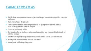 CARACTERISTICAS 
 Es fácil de usar pues contiene cajas de diálogo, menús desplegables y apoyo 
del ratón 
 Relaciona hojas de cálculo 
 Tiene capacidad de resolver problemas ya que provee de más de 500 
funciones y pueden crearse propias 
 Soporta arreglos y tablas 
 En los cálculos se incluyen sólo aquellas celdas que han cambiado desde el 
último cálculo 
 Las tareas repetitivas pueden ser automatizadas con el uso de macros 
 Manejo de datos creados en otro software 
 Manejo de gráficas y diagramas 
 