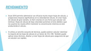 RENDIMIENTO 
 Excel 2010 permite administrar con eficacia mucho mayor hojas de cálculo, y 
proporciona mejoras significativas en la velocidad de cálculo. Al crear hojas 
de cálculo de gran tamaño, es fácil crearlas en una forma que calcular con 
lentitud. Hojas de cálculo de baja velocidad aumentan errores debido a que 
los usuarios les resulta difícil mantener la concentración mientras se está 
produciendo el cálculo. 
 Si utiliza un sencillo conjunto de técnicas, puede acelerar calcular ralentizar 
la mayoría de las hojas de cálculo en un factor de 10 ó 100. También puede 
aplicar estas técnicas, diseñar y crear hojas de cálculo para asegurarse de que 
se calculen con rapidez. 
 