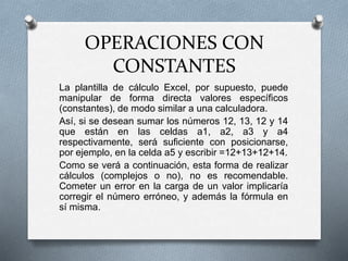 OPERACIONES CON 
CONSTANTES 
La plantilla de cálculo Excel, por supuesto, puede 
manipular de forma directa valores específicos 
(constantes), de modo similar a una calculadora. 
Así, si se desean sumar los números 12, 13, 12 y 14 
que están en las celdas a1, a2, a3 y a4 
respectivamente, será suficiente con posicionarse, 
por ejemplo, en la celda a5 y escribir =12+13+12+14. 
Como se verá a continuación, esta forma de realizar 
cálculos (complejos o no), no es recomendable. 
Cometer un error en la carga de un valor implicaría 
corregir el número erróneo, y además la fórmula en 
sí misma. 
 