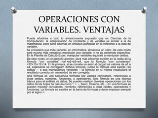 OPERACIONES CON 
VARIABLES. VENTAJAS 
Puede añadirse a todo lo anteriormente expuesto que en Ciencias de la 
Computación, la interpretación de constante y de variable es similar a la de 
matemática, pero tiene además un enfoque particular en lo referente a la idea de 
variable. 
Se considera que toda variable, en informática, almacena un valor. De este modo 
será mucho más ventajoso manipular una variable, y no su contenido específico. 
En la Planilla de Cálculo Excel, manipular variables equivale a manipular celdas. 
De este modo, en el ejemplo anterior, será más eficiente escribir en la celda a5 la 
fórmula “con variables” =a1+a2+a3+a4, que la fórmula “con constantes” 
=12+13+12+14. En la primera, si se comete un error al cargar los valores de a1 a 
a4, solamente se corregirá/n dicho/s error/es. Como la fórmula está escrita “en 
celdas” – o sea manipulando variables – la fórmula en sí misma recalculará el 
resultado correcto sin necesidad de ser corregida. 
Una fórmula es una secuencia formada por valores constantes, referencias a 
otras celdas, nombres, funciones, u operadores. Una fórmula es una técnica 
básica para el análisis de datos. Se pueden realizar diversas operaciones con los 
datos de las hojas de cálculo como *, +, -, Seno, Coseno, etc... En una fórmula se 
pueden mezclar constantes, nombres, referencias a otras celdas, operadores y 
funciones. La fórmula se escribe en la barra de fórmulas y debe empezar siempre 
por el signo =. 
 
