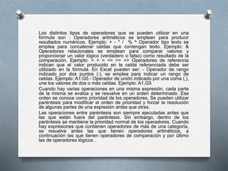 Los distintos tipos de operadores que se pueden utilizar en una 
fórmula son : Operadores aritméticos se emplean para producir 
resultados numéricos. Ejemplo: + - * / % ^ Operador tipo texto se 
emplea para concatenar celdas que contengan texto. Ejemplo: & 
Operadores relacionales se emplean para comparar valores y 
proporcionar un valor lógico (verdadero o falso) como resultado de la 
comparación. Ejemplo: < > = <= >= <> Operadores de referencia 
indican que el valor producido en la celda referenciada debe ser 
utilizado en la fórmula. En Excel pueden ser: - Operador de rango 
indicado por dos puntos (:), se emplea para indicar un rango de 
celdas. Ejemplo: A1:G5 - Operador de unión indicado por una coma (,), 
une los valores de dos o más celdas. Ejemplo: A1,G5 
Cuando hay varias operaciones en una misma expresión, cada parte 
de la misma se evalúa y se resuelve en un orden determinado. Ese 
orden se conoce como prioridad de los operadores. Se pueden utilizar 
paréntesis para modificar el orden de prioridad y forzar la resolución 
de algunas partes de una expresión antes que otras. 
Las operaciones entre paréntesis son siempre ejecutadas antes que 
las que están fuera del paréntesis. Sin embargo, dentro de los 
paréntesis se mantiene la prioridad normal de los operadores. Cuando 
hay expresiones que contienen operadores de más de una categoría, 
se resuelve antes las que tienen operadores aritméticos, a 
continuación las que tienen operadores de comparación y por último 
las de operadores lógicos . 
 