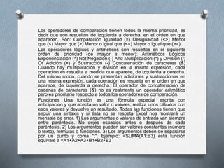 Los operadores de comparación tienen todos la misma prioridad, es 
decir que son resueltos de izquierda a derecha, en el orden en que 
aparecen. Son: Comparación Igualdad (=) Desigualdad (<>) Menor 
que (<) Mayor que (>) Menor o igual que (<=) Mayor o igual que (>=) 
Los operadores lógicos y aritméticos son resueltos en el siguiente 
orden de prioridad (de mayor a menor): Aritméticos Lógicos 
Exponenciación (^) Not Negación (-) And Multiplicación (*) y División (/) 
Or Adición (+) y Sustracción (-) Concatenación de caracteres (&) 
Cuando hay multiplicación y división en la misma expresión, cada 
operación es resuelta a medida que aparece, de izquierda a derecha. 
Del mismo modo, cuando se presentan adiciones y sustracciones en 
una misma expresión, cada operación es resuelta en el orden en que 
aparece, de izquierda a derecha. El operador de concatenación de 
cadenas de caracteres (&) no es realmente un operador aritmético 
pero es prioritario respecto a todos los operadores de comparación. 
Funciones Una función es una fórmula especial escrita con 
anticipación y que acepta un valor o valores, realiza unos cálculos con 
esos valores y devuelve un resultado. Todas las funciones tienen que 
seguir una sintaxis y si ésta no se respeta Excel nos mostrará un 
mensaje de error. 1) Los argumentos o valores de entrada van siempre 
entre paréntesis. No dejes espacios antes o después de cada 
paréntesis. 2) Los argumentos pueden ser valores constantes (número 
o texto), fórmulas o funciones. 3) Los argumentos deben de separarse 
por un punto y coma ";". Ejemplo: =SUMA(A1:B3) esta función 
equivale a =A1+A2+A3+B1+B2+B3 
 