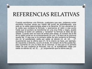 REFERENCIAS RELATIVAS 
Cuando escribimos una fórmula, cualquiera que sea, podemos evitar 
escribirla muchas veces por medio del punto de autorellenado, que 
está en la celda seleccionada abajo a la derecha. Si nos ubicamos en 
la celda que contiene la fórmula, y acercamos el ratón a ese punto 
hasta que el puntero se transforma en una cruz finita y negra, puede 
apretarse el botón sin soltarse y "arrastrar" la fórmula al resto de las 
celdas. Cuando esto se hace de arriba para abajo, el número de la fila 
de la celda inicial se va incrementando en uno, y la letra de la columna 
queda fija. O sea que si la primera celda (la que contenía la fórmula), 
era c2, el autollenado celda por celda va siendo c3, c4, c5,…, c7, 
(suponiendo que la última sea c7). Si lo mismo se hace, por ejemplo, 
de izquierda a derecha, ocurre al revés. El número de la fila queda fijo, 
pero aumenta en uno la letra de la columna. O sea que si la primera 
celda (la que contenía la fórmula), era c2, el autollenado celda por 
celda va siendo d2, e2, f2,…, j2, (suponiendo que la última sea j2). 
 