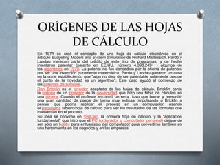 ORÍGENES DE LAS HOJAS 
DE CÁLCULO 
En 1971 se creó el concepto de una hoja de cálculo electrónica en el 
artículo Budgeting Models and System Simulation de Richard Mattessich. Pardo y 
Landau merecen parte del crédito de este tipo de programas, y de hecho 
intentaron patentar (patente en EE.UU. número 4.398.2491 ) algunos de 
los algoritmos en 1970. La patente no fue concedida por la oficina de patentes 
por ser una invención puramente matemática. Pardo y Landau ganaron un caso 
en la corte estableciendo que "algo no deja de ser patentable solamente porque 
el punto de la novedad es un algoritmo". Este caso ayudó al comienzo de 
las patentes de software. 
Dan Bricklin es el inventor aceptado de las hojas de cálculo. Bricklin contó 
la historia de un profesor de la universidad que hizo una tabla de cálculos en 
una pizarra. Cuando el profesor encontró un error, tuvo que borrar y reescribir 
una gran cantidad de pasos de forma muy tediosa, impulsando a Bricklin a 
pensar que podría replicar el proceso en un computador, usando 
el paradigma tablero/hoja de cálculo para ver los resultados de las fórmulas que 
intervenían en el proceso. 
Su idea se convirtió en VisiCalc, la primera hoja de cálculo, y la "aplicación 
fundamental" que hizo que el PC (ordenador u computador personal) dejase de 
ser sólo un hobby para entusiastas del computador para convertirse también en 
una herramienta en los negocios y en las empresas. 
 