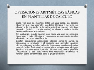 OPERACIONES ARITMÉTICAS BÁSICAS 
EN PLANTILLAS DE CÁLCULO 
Cada vez que se insertan datos en una celda, es posible 
observar que, por ejemplo, los datos literales o de texto se 
alinean a la izquierda de la celda mientras que un dato tipo 
numérico (entero o con decimales) se alinea a la derecha de 
la celda de forma automática. 
Sin embargo, puede decirse que cada vez que se necesita 
hacer uno o más cálculos en una celda, es necesario escribir 
el cálculo de un modo diferente. 
Existen operadores aritméticos básicos como la suma, la 
diferencia, el producto y el cociente que permiten realizar 
dichos cálculos, existen además funciones predeterminadas 
para dicho fin. En todos los casos, debe anteponerse el signo 
igual (=) a todos estos tipos de cálculos para que la plantilla 
“reconozca” a ese dato como una operación aritmética o 
función sobre determinado dato o grupo de datos. 
 