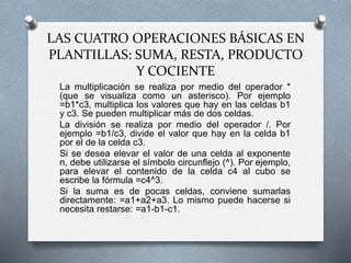 LAS CUATRO OPERACIONES BÁSICAS EN 
PLANTILLAS: SUMA, RESTA, PRODUCTO 
Y COCIENTE 
La multiplicación se realiza por medio del operador * 
(que se visualiza como un asterisco). Por ejemplo 
=b1*c3, multiplica los valores que hay en las celdas b1 
y c3. Se pueden multiplicar más de dos celdas. 
La división se realiza por medio del operador /. Por 
ejemplo =b1/c3, divide el valor que hay en la celda b1 
por el de la celda c3. 
Si se desea elevar el valor de una celda al exponente 
n, debe utilizarse el símbolo circunflejo (^). Por ejemplo, 
para elevar el contenido de la celda c4 al cubo se 
escribe la fórmula =c4^3. 
Si la suma es de pocas celdas, conviene sumarlas 
directamente: =a1+a2+a3. Lo mismo puede hacerse si 
necesita restarse: =a1-b1-c1. 
 