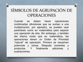 SÍMBOLOS DE AGRUPACIÓN DE 
OPERACIONES 
Cuando se deben hacer operaciones 
combinadas (divisiones que se suman a una 
multiplicación, por ejemplo), se pueden usar 
paréntesis como en matemática para separar 
una operación de otra. Sin embargo, y también 
del mismo modo que en matemática, las 
operaciones tienen un Orden de Prioridad 
“natural” de operación. Primero se resuelven 
potencias y raíces. Después cocientes y 
productos. Y finalmente adiciones y 
sustracciones. 
 