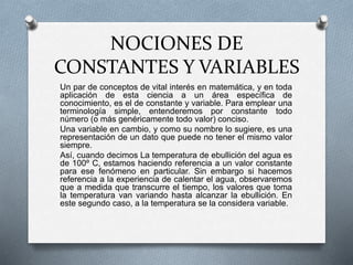 NOCIONES DE 
CONSTANTES Y VARIABLES 
Un par de conceptos de vital interés en matemática, y en toda 
aplicación de esta ciencia a un área específica de 
conocimiento, es el de constante y variable. Para emplear una 
terminología simple, entenderemos por constante todo 
número (o más genéricamente todo valor) conciso. 
Una variable en cambio, y como su nombre lo sugiere, es una 
representación de un dato que puede no tener el mismo valor 
siempre. 
Así, cuando decimos La temperatura de ebullición del agua es 
de 100º C, estamos haciendo referencia a un valor constante 
para ese fenómeno en particular. Sin embargo si hacemos 
referencia a la experiencia de calentar el agua, observaremos 
que a medida que transcurre el tiempo, los valores que toma 
la temperatura van variando hasta alcanzar la ebullición. En 
este segundo caso, a la temperatura se la considera variable. 
 