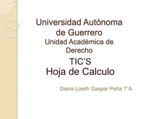 Universidad Autónoma 
de Guerrero 
Unidad Académica de 
Derecho 
TIC’S 
Hoja de Calculo 
Diana Lizeth Gaspar Peña 1°A 
 