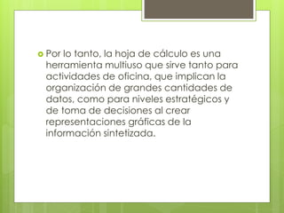 Por lo tanto, la hoja de cálculo es una
herramienta multiuso que sirve tanto para
actividades de oficina, que implican la
organización de grandes cantidades de
datos, como para niveles estratégicos y
de toma de decisiones al crear
representaciones gráficas de la
información sintetizada.
 