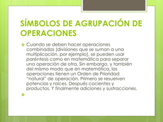 SÍMBOLOS DE AGRUPACIÓN DE
OPERACIONES
 Cuando se deben hacer operaciones
combinadas (divisiones que se suman a una
multiplicación, por ejemplo), se pueden usar
paréntesis como en matemática para separar
una operación de otra. Sin embargo, y también
del mismo modo que en matemática, las
operaciones tienen un Orden de Prioridad
“natural” de operación. Primero se resuelven
potencias y raíces. Después cocientes y
productos. Y finalmente adiciones y sustracciones.

 