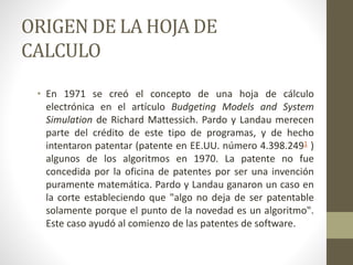 ORIGEN DE LA HOJA DE 
CALCULO 
• En 1971 se creó el concepto de una hoja de cálculo 
electrónica en el artículo Budgeting Models and System 
Simulation de Richard Mattessich. Pardo y Landau merecen 
parte del crédito de este tipo de programas, y de hecho 
intentaron patentar (patente en EE.UU. número 4.398.2491 ) 
algunos de los algoritmos en 1970. La patente no fue 
concedida por la oficina de patentes por ser una invención 
puramente matemática. Pardo y Landau ganaron un caso en 
la corte estableciendo que "algo no deja de ser patentable 
solamente porque el punto de la novedad es un algoritmo". 
Este caso ayudó al comienzo de las patentes de software. 
 