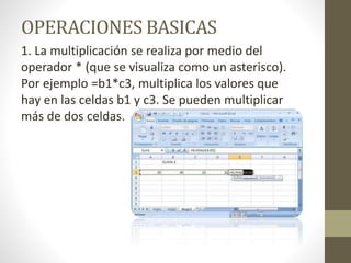 OPERACIONES BASICAS 
1. La multiplicación se realiza por medio del 
operador * (que se visualiza como un asterisco). 
Por ejemplo =b1*c3, multiplica los valores que 
hay en las celdas b1 y c3. Se pueden multiplicar 
más de dos celdas. 
 