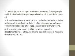 2. La división se realiza por medio del operador /. Por ejemplo 
=b1/c3, divide el valor que hay en la celda b1 por el de la celda 
c3. 
3. Si se desea elevar el valor de una celda al exponente n, debe 
utilizarse el símbolo circunflejo (^). Por ejemplo, para elevar el 
contenido de la celda c4 al cubo se escribe la fórmula =c4^3. 
4. Si la suma es de pocas celdas, conviene sumarlas 
directamente: =a1+a2+a3. Lo mismo puede hacerse si necesita 
restarse: =a1-b1-c1. 
