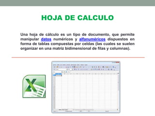 HOJA DE CALCULO 
Una hoja de cálculo es un tipo de documento, que permite 
manipular datos numéricos y alfanuméricos dispuestos en 
forma de tablas compuestas por celdas (las cuales se suelen 
organizar en una matriz bidimensional de filas y columnas). 
 