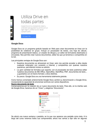 3
Google Docs
Google Docs es un programa gratuito basado en Web para crear documentos en línea con la
posibilidad de colaborar en grupo. Incluye un procesador de textos, una hoja de cálculo,
programa de presentación básico, un creador de dibujos y un editor de formularios destinados a
encuestas. Nos permite crear nuevos documentos, editar los que ya teníamos o compartirlos en
la red.
Las principales ventajas de Google Docs son:
• Nuestros documentos se almacenan en línea: esto nos permite acceder a ellos desde
cualquier ordenador con conexión a Internet, y compartirlos con quienes nosotros
queramos, permitiendo incluso su edición.
• La gran cantidad de formatos que soporta: con el procesador de texto podremos editar
nuestros documentos de MS Office, Openoffice, StarOffice, PDF, documentos de texto...
y guardarlos con el mismo formato u otros distintos.
• Su precio: Google Docs es una herramienta totalmente gratuita.
Como hemos comentado anteriormente Google Docs cambió su denominación a Google Drive,
incorporando la capacidad de sincronizar archivos con varios dispositivos.
Nuevo documento de texto
Comenzaremos por la creación de un nuevo documento de texto. Para ello, en la interfaz web
de Google Drive, haremos clic en “Crear”, y elegimos “Documento”.
Se abrirá una nueva ventana o pestaña, en la que nos aparece una pantalla como ésta. A lo
largo del curso veremos todos sus componentes; ahora nos vamos a fijar sólo en algunas
 