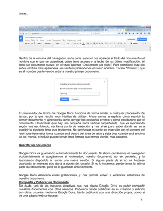 4
cosas.
Dentro de la ventana del navegador, en la parte superior nos aparece el título del documento (el
nombre con el que se guardará), quien tiene acceso y la fecha de su última modificación. Al
crear un documento nuevo, en el título aparece “Documento sin título”. Para cambiarlo, haz clic
sobre el título. Nos aparecerá una ventana pidiéndonos el nuevo nombre. Teclea "Primero”, que
es el nombre que le vamos a dar a nuestro primer documento.
El procesador de textos de Google Docs funciona de forma similar a cualquier procesador de
textos, por lo que resulta muy intuitivo de utilizar. Ahora vamos a explicar cómo escribir tu
primer documento, y aprenderás cómo corregir los pequeños errores y cómo desplazarte por el
documento. Observarás que hay una pequeña barra vertical parpadeante que va avanzando
según vas escribiendo, se llama punto de inserción, y nos sirve para saber dónde se va a
escribir la siguiente letra que tecleemos. No confundas el punto de inserción con el puntero del
ratón que tiene esta forma cuando está dentro del área de texto y esta otra cuando está encima
de los menús, e incluso puede tomar otras formas que iremos viendo más adelante.
Guardar un documento
Google Docs va guardando automáticamente tu documento. Si ahora cerrásemos el navegador
accidentalmente o apagásemos el ordenador, nuestro documento no se perdería, y lo
tendríamos disponible al iniciar una nueva sesión. Si alguna parte de él no se hubiese
guardado, un mensaje nos daría la opción de hacerlo. Si no lo hacemos, perderíamos la última
parte del documento, pero no lo guardado anteriormente.
Google Docs almacena estas grabaciones, y nos permite volver a versiones anteriores de
nuestro documento.
Compartir y Publicar un documento
Sin duda, uno de los mayores atractivos que nos ofrece Google Drive es poder compartir
nuestros documentos con otros usuarios. Podemos desde colaborar en su creación y edición
con otros usuarios mediante Google Docs, hasta publicarlo con una dirección propia, como si
de una página web se tratase.
 