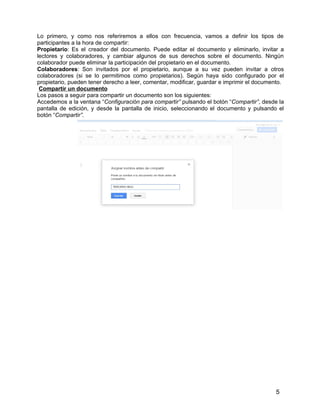 5
Lo primero, y como nos referiremos a ellos con frecuencia, vamos a definir los tipos de
participantes a la hora de compartir:
Propietario: Es el creador del documento. Puede editar el documento y eliminarlo, invitar a
lectores y colaboradores, y cambiar algunos de sus derechos sobre el documento. Ningún
colaborador puede eliminar la participación del propietario en el documento.
Colaboradores: Son invitados por el propietario, aunque a su vez pueden invitar a otros
colaboradores (si se lo permitimos como propietarios). Según haya sido configurado por el
propietario, pueden tener derecho a leer, comentar, modificar, guardar e imprimir el documento.
Compartir un documento
Los pasos a seguir para compartir un documento son los siguientes:
Accedemos a la ventana “Configuración para compartir” pulsando el botón “Compartir”, desde la
pantalla de edición, y desde la pantalla de inicio, seleccionando el documento y pulsando el
botón “Compartir”.
 